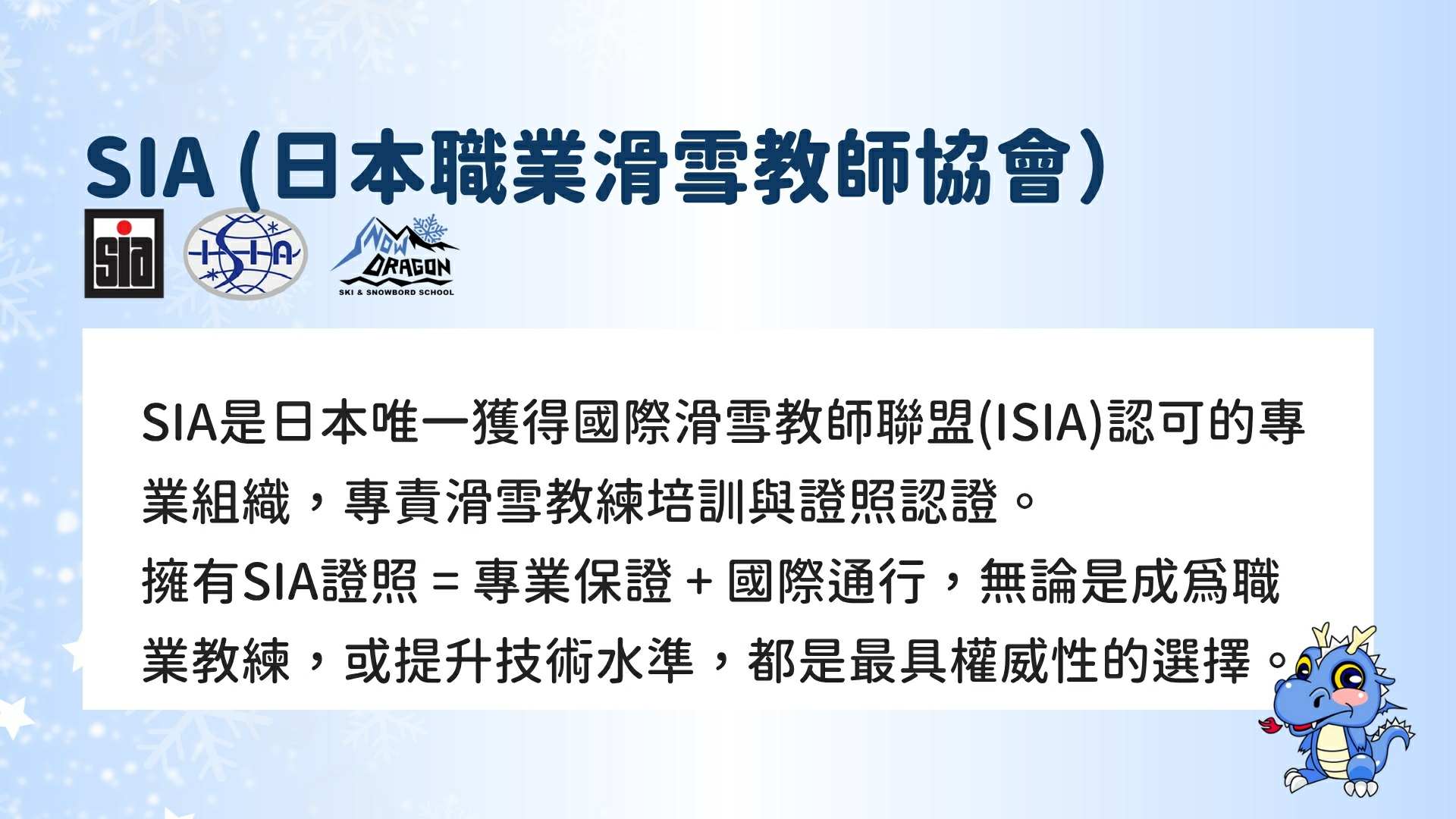 SIA (日本職業滑雪教師協會) 是日本唯一獲得「國際滑雪教師聯盟 (ISIA)」認可的專業組織，專責滑雪教練的培訓與證照認證。
擁有SIA證照，代表著 「專業保證 + 國際通行」。無論您是立志成為職業教練，或是單純想提升個人技術水平，SIA都是最具權威性的選擇。