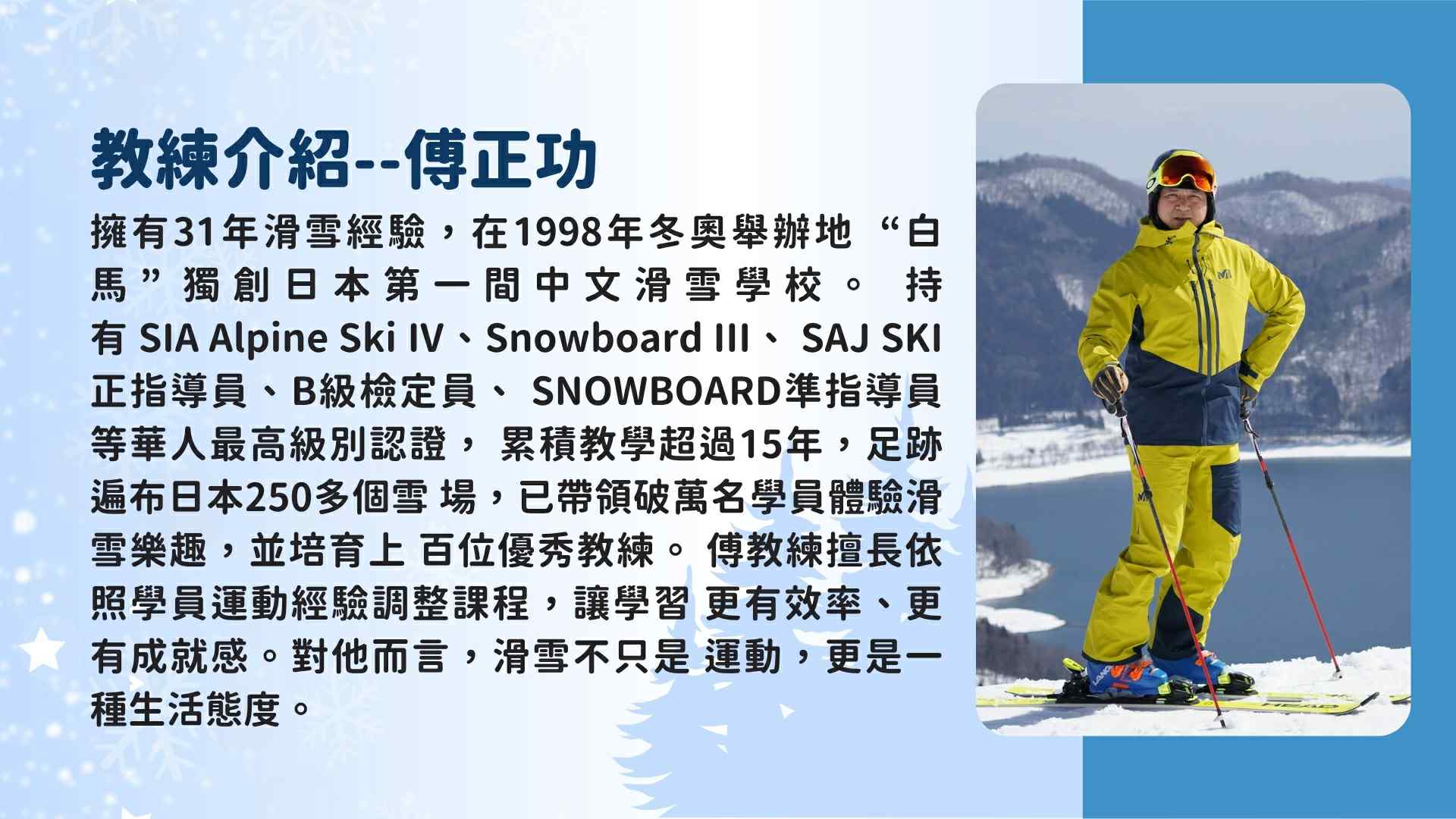 教練訓由擁有31年滑雪經驗、SIA Alpine Ski IV (四級) 考官資格的傅正功教練領軍。他於1998年在白馬創辦了日本第一間中文滑雪學校，培訓過上百位優秀教練。傅教練擅長依學員經驗調整課程，讓學習更有效率、更有成就感。